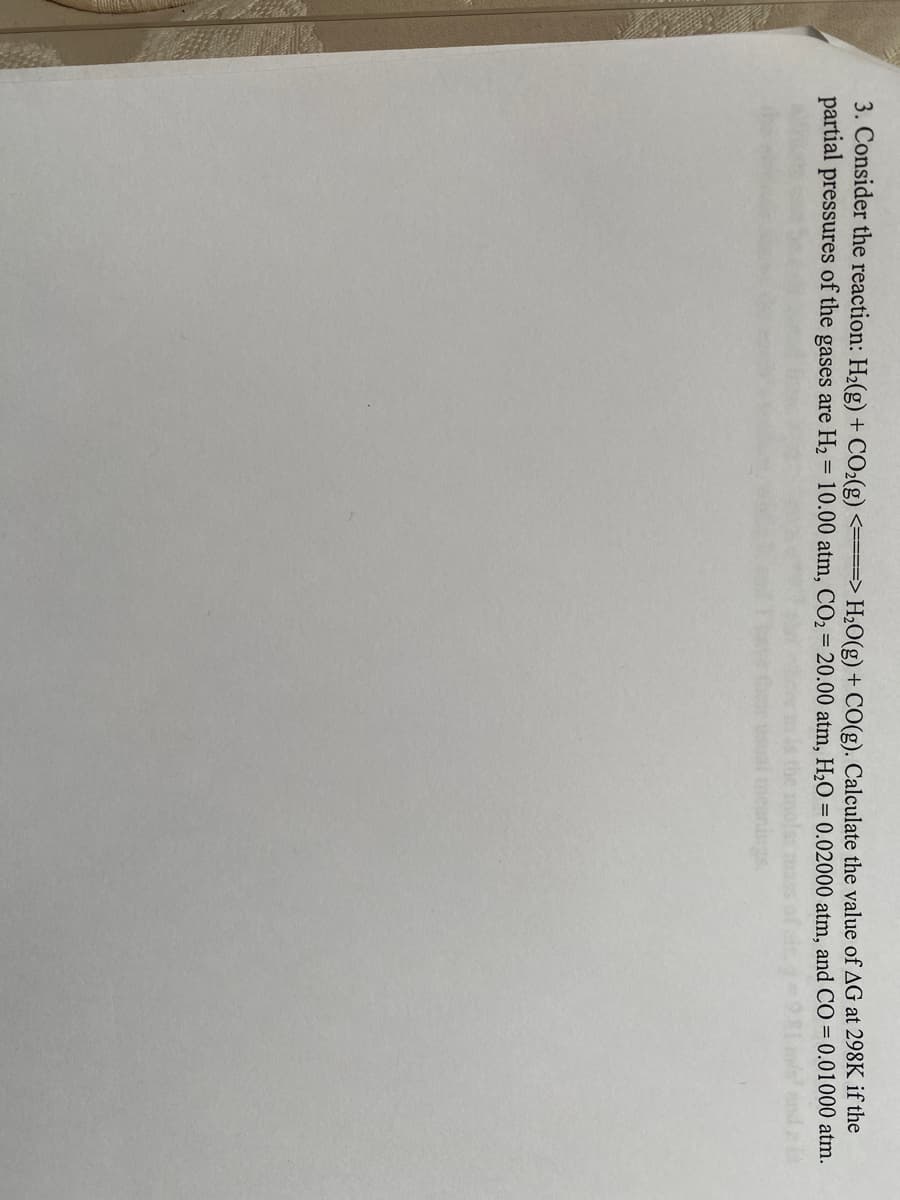 3. Consider the reaction: H₂(g) + CO₂(g) <====> H₂O(g) + CO(g). Calculate the value of AG at 298K if the
partial pressures of the gases are H₂ = 10.00 atm, CO₂ = 20.00 atm, H₂O = 0.02000 atm, and CO = 0.01000 atm.