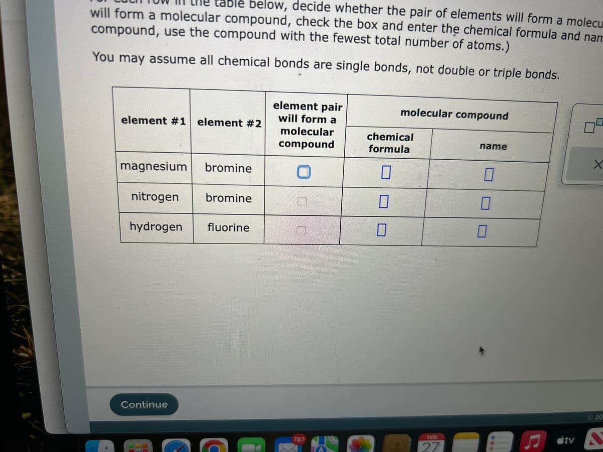 table below, decide whether the pair of elements will form a molecu
will form a molecular compound, check the box and enter the chemical formula and nam
compound, use the compound with the fewest total number of atoms.)
You may assume all chemical bonds are single bonds, not double or triple bonds.
element #1 element #2
magnesium bromine
nitrogen bromine
hydrogen fluorine
Continue
DE
element pair
will form a
molecular
compound
O
787
molecular compound
chemical
formula
0
FEB
27
name
0
0
1
X
20
♫tv D