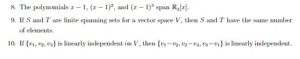 8. The polynomials z-1, (z-1)², and (x-1)³ span R,[r].
9. If S and T are finite spanning sets for a vector space V, then S and I have the same number
of elements.
10. If {v₁, 2, 3} is linearly independent on V, then {v₁-02, 02-03, 03-0₁} is linearly independent.