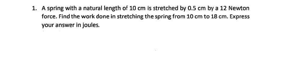 1. A spring with a natural length of 10 cm is stretched by 0.5 cm by a 12 Newton
force. Find the work done in stretching the spring from 10 cm to 18 cm. Express
your answer in joules.