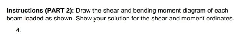 Instructions (PART 2): Draw the shear and bending moment diagram of each
beam loaded as shown. Show your solution for the shear and moment ordinates.
4.