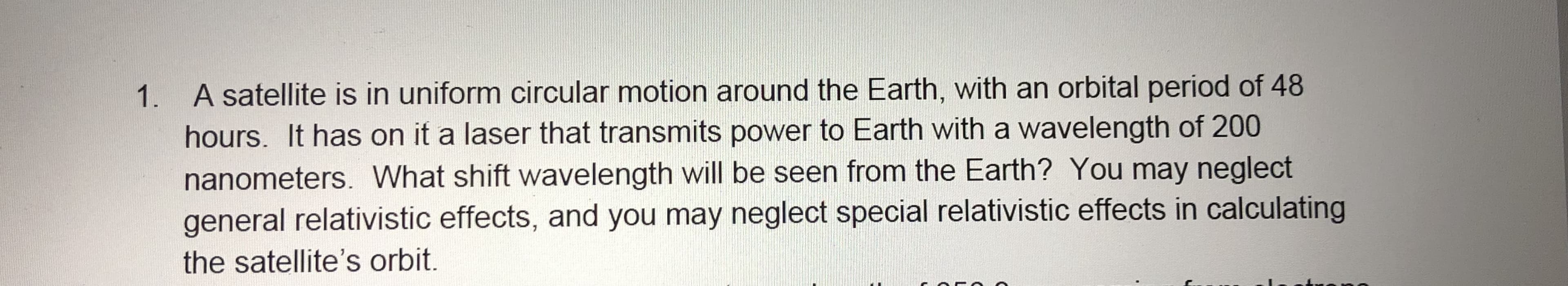 1. A satellite is in uniform circular motion around the Earth, with an orbital period of 48
hours. It has on it a laser that transmits power to Earth with a wavelength of 200
nanometers. What shift wavelength will be seen from the Earth? You may neglect
general relativistic effects, and you may neglect special relativistic effects in calculating
the satellite's orbit.
