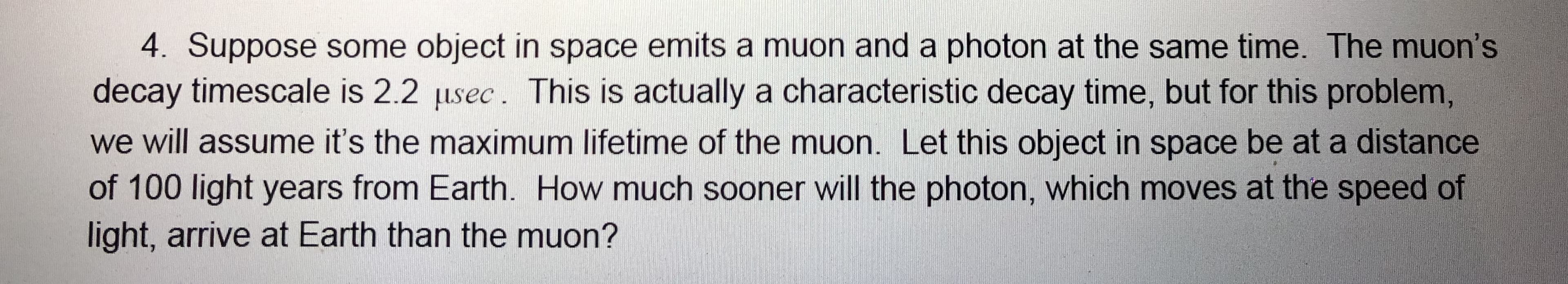 4. Suppose some object in space emits a muon and a photon at the same time. The muon's
decay timescale is 2.2 usec. This is actually a characteristic decay time, but for this problem,
we will assume it's the maximum lifetime of the muon. Let this object in space be at a distance
of 100 light years from Earth. How much sooner will the photon, which moves at the speed of
light, arrive at Earth than the muon?
