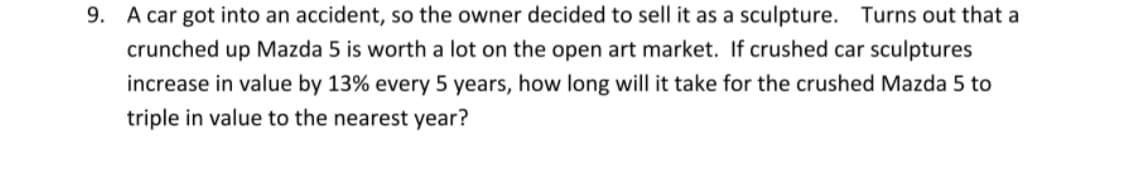 9. A car got into an accident, so the owner decided to sell it as a sculpture. Turns out that a
crunched up Mazda 5 is worth a lot on the open art market. If crushed car sculptures
increase in value by 13% every 5 years, how long will it take for the crushed Mazda 5 to
triple in value to the nearest year?
