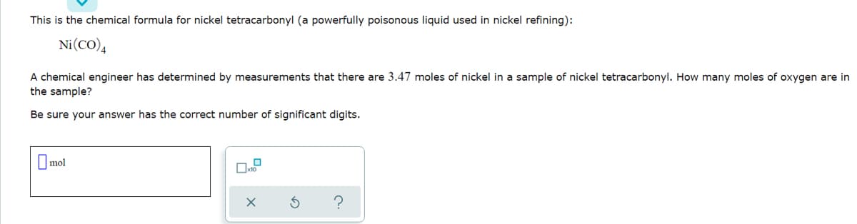 This is the chemical formula for nickel tetracarbonyl (a powerfully poisonous liquid used in nickel refining):
Ni(CO),
A chemical engineer has determined by measurements that there are 3.47 moles of nickel in a sample of nickel tetracarbonyl. How many moles of oxygen are in
the sample?
Be sure your answer has the correct number of significant digits.
O mol
