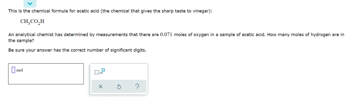 This is the chemical formula for acetic acid (the chemical that gives the sharp taste to vinegar):
CH,CO,H
An analytical chemist has determined by measurements that there are 0.071 moles of oxygen in a sample of acetic acid. How many moles of hydrogen are in
the sample?
Be sure your answer has the correct number of significant digits.
O mol
