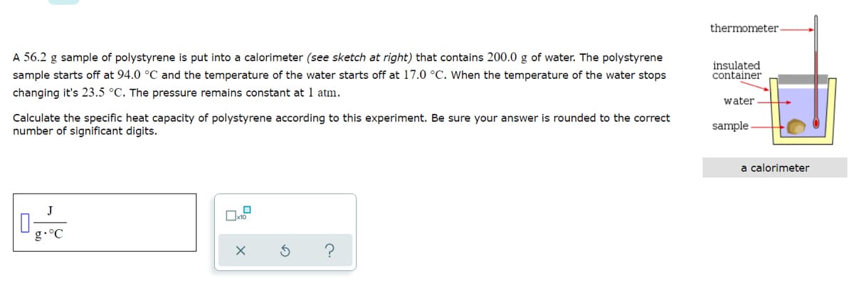 thermometer
A 56.2 g sample of polystyrene is put into a calorimeter (see sketch at right) that contains 200.0 g of water. The polystyrene
sample starts off at 94.0 °C and the temperature of the water starts off at 17.0 °C. When the temperature of the water stops
insulated
container
changing it's 23.5 °C. The pressure remains constant at 1 atm.
water
Calculate the specific heat capacity of polystyrene according to this experiment. Be sure your answer is rounded to the correct
number of significant digits.
sample
a calorimeter
J
g•°C
?
