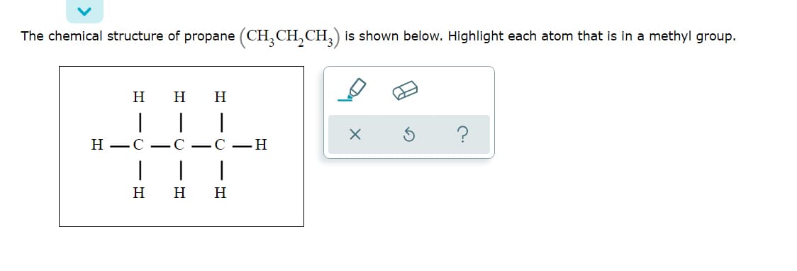 The chemical structure of propane (CH, CH,CH,) is shown below. Highlight each atom that is in a methyl group.
H
H
H
|
|
Н—С — С —С — Н
H
H
