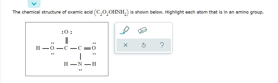 The chemical structure of oxamic acid (C,0,OHNH,)
is shown below. Highlight each atom that is in an amino group.
:0:
?
— н
Н —N —Н
