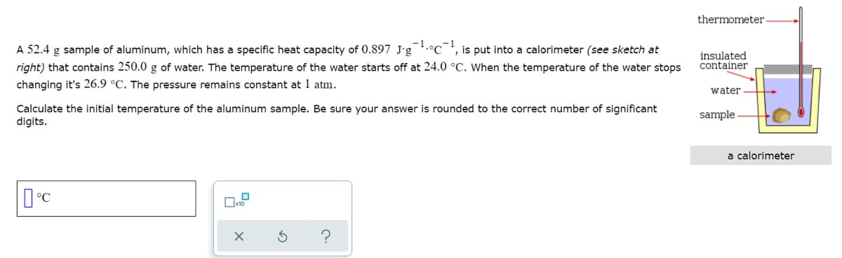 thermometer
A 52.4 g sample of aluminum, which has a specific heat capacity of 0.897 J'g.°C
is put into a calorimeter (see sketch at
right) that contains 250.0 g of water. The temperature of the water starts off at 24.0 °C. When the temperature of the water stops
insulated
container
changing it's 26.9 °C. The pressure remains constant at 1 atm.
water
Calculate the initial temperature of the aluminum sample. Be sure your answer is rounded to the correct number of significant
digits.
sample
a calorimeter
