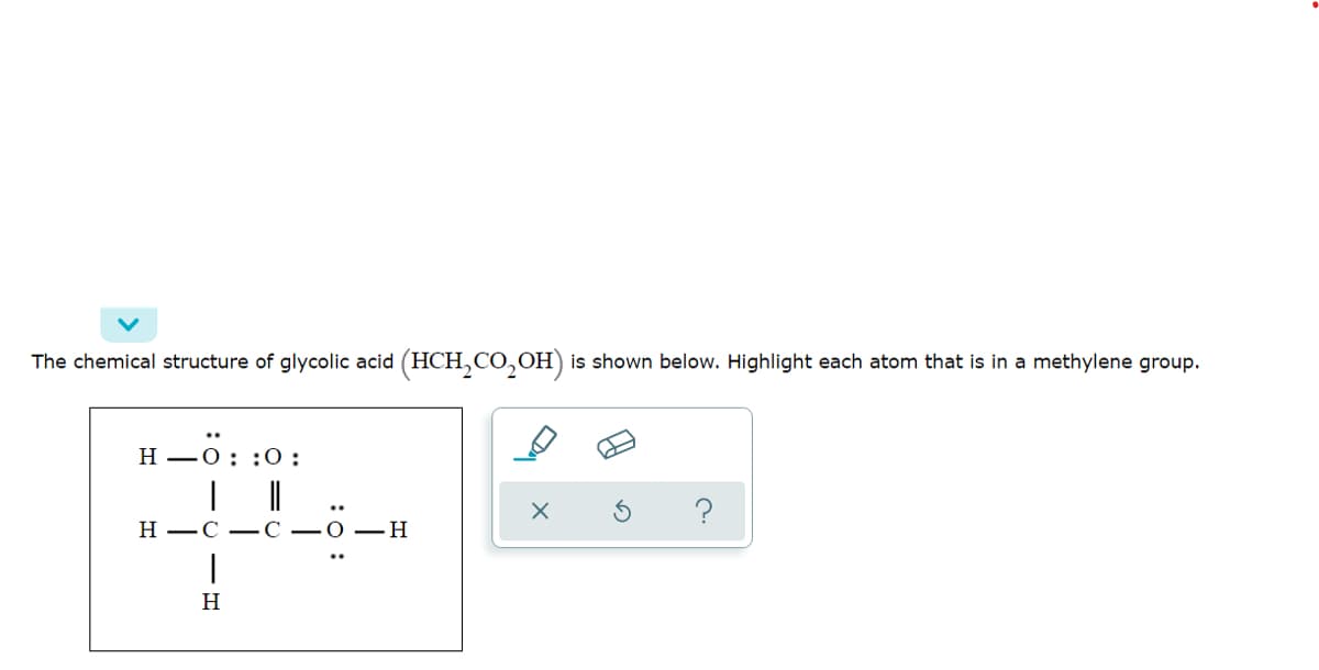 The chemical structure of glycolic acid (HCH,CO,OH) is shown below. Highlight each atom that is in a methylene group.
н —0: :0:
н —С —С — О — Н
H
