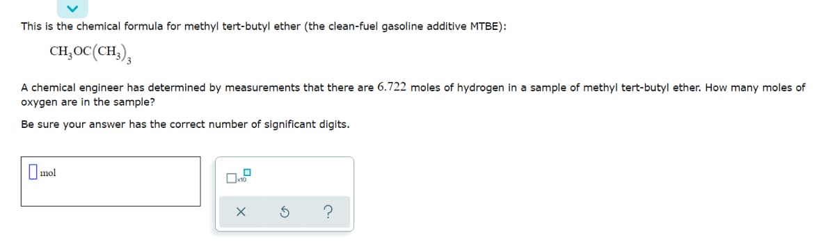 This is the chemical formula for methyl tert-butyl ether (the clean-fuel gasoline additive MTBE):
CH,OC(CH,),
A chemical engineer has determined by measurements that there are 6.722 moles of hydrogen in a sample of methyl tert-butyl ether. How many moles of
oxygen are in the sample?
Be sure your answer has the correct number of significant digits.
O mol
