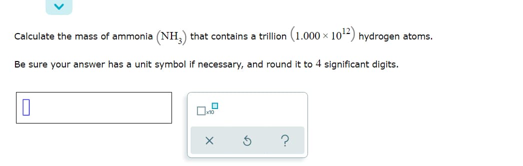 Calculate the mass of ammonia (NH,) that contains a trillion (1.000 × 1012) hydrogen atoms.
Be sure your answer has a unit symbol if necessary, and round it to 4 significant digits.
