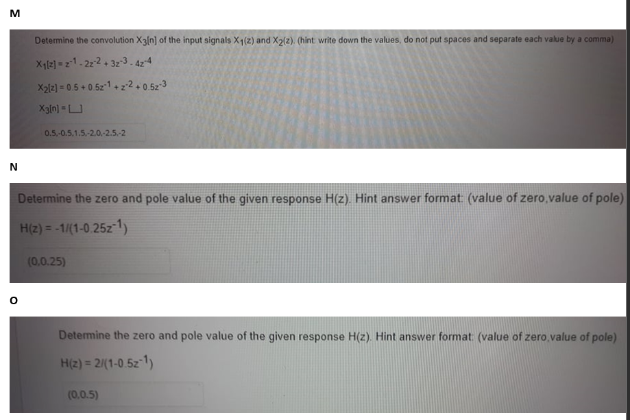 M
N
Determine the convolution X3[n] of the input signals X1 (2) and X2(2). (hint write down the values, do not put spaces and separate each value by a comma)
X₁[2] =21-22-2 +3z-3-42-4
0
X2[2] = 0.5 +0.52-1+z2+0.52-3
X3[n] =
0.5,-0.5.1.5.-2.0,-2.5.-2
Determine the zero and pole value of the given response H(z). Hint answer format: (value of zero,value of pole)
H(z) = -1/(1-0.25z-1)
(0.0.25)
Determine the zero and pole value of the given response H(z). Hint answer format: (value of zero, value of pole)
H(z) = 2/(1-0.5z-1)
(0.0.5)