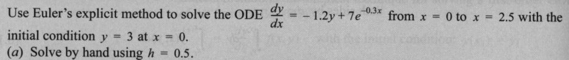 Use Euler's explicit method to solve the ODE
initial condition y = 3 at x = 0.
(a) Solve by hand using h = 0.5.
dx
-1.2y + 7e 0.3x from x = 0 to x = 2.5 with the
==