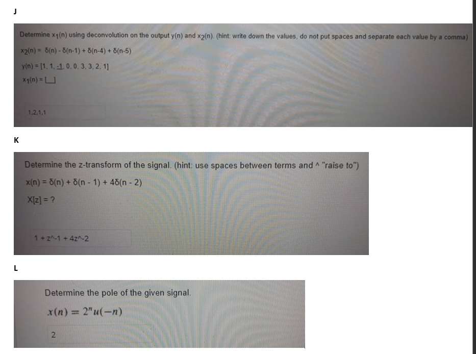 J
к
L
Determine x1(n) using deconvolution on the output y(n) and x2(n). (hint: write down the values, do not put spaces and separate each value by a comma)
x2(n) = 8(n)-3(n-1) + 6(n-4) + 6(n-5)
y(n) = [1, 1.-1.0.0, 3, 3, 2, 1]
x₁(n) = U
1,2,1,1
A
Determine the z-transform of the signal. (hint: use spaces between terms and ^ "raise to")
x(n) = 5(n) + 6(n-1) + 48(n - 2)
X[z] = ?
1+2^-1 + 4z^-2
Determine the pole of the given signal.
x(n) = 2"u(-n)
2