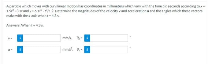 A particle which moves with curvilinear motion has coordinates in millimeters which vary with the time t in seconds according to x =
1.9t²-3.1t and y-6.1t2-t3/1.2. Determine the magnitudes of the velocity v and acceleration a and the angles which these vectors
make with the x-axis when t - 4.3 s.
Answers: When t = 4.3 s,
V=
a-
i
mm/s, ex-
mm/s², 0,-
i