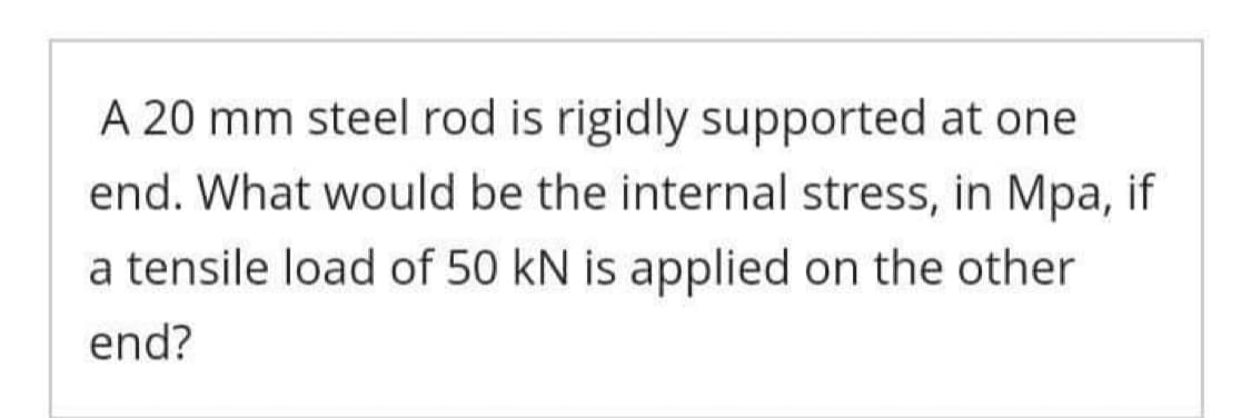 A 20 mm steel rod is rigidly supported at one
end. What would be the internal stress, in Mpa, if
a tensile load of 50 kN is applied on the other
end?