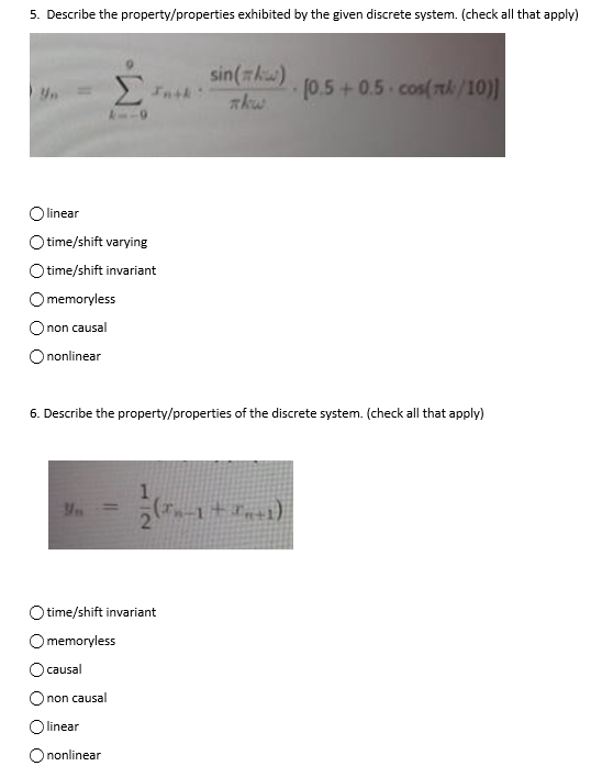 5. Describe the property/properties exhibited by the given discrete system. (check all that apply)
linear
time/shift varying
time/shift invariant
memoryless
non causal
nonlinear
Yn
6. Describe the property/properties of the discrete system. (check all that apply)
sin(kw)
nkw
time/shift invariant
memoryless
causal
non causal
linear
nonlinear
(Tn-1+In+1)
(0.5+0.5 cos(l/10)]