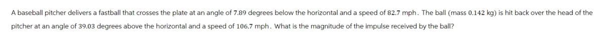 A baseball pitcher delivers a fastball that crosses the plate at an angle of 7.89 degrees below the horizontal and a speed of 82.7 mph. The ball (mass 0.142 kg) is hit back over the head of the
pitcher at an angle of 39.03 degrees above the horizontal and a speed of 106.7 mph. What is the magnitude of the impulse received by the ball?