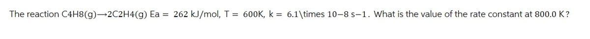 The reaction C4H8(g)→2C2H4(g) Ea = 262 kJ/mol, T = 600K, k = 6.1\times 10-8 s-1. What is the value of the rate constant at 800.0 K?