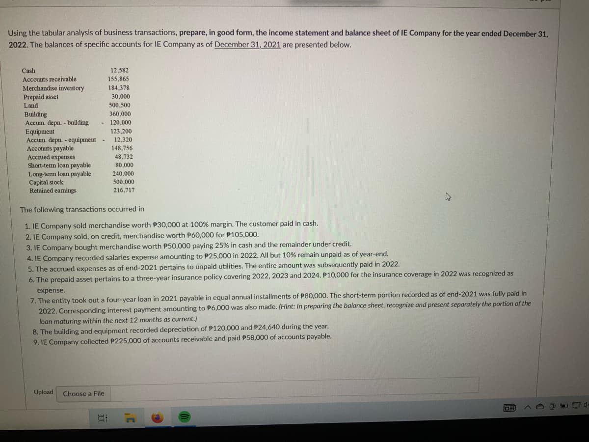 Using the tabular analysis of business transactions, prepare, in good form, the income statement and balance sheet of IE Company for the year ended December 31,
2022. The balances of specific accounts for IE Company as of December 31, 2021 are presented below.
Cash
12,582
Accounts receivable
155,865
184,378
Merchandise inventory
Prepaid asset
30.000
Land
500,500
Building
360,000
Accum. depn. - building
120,000
Equipment
123,200
Accum. depn. - equipment
12,320
Accounts payable
148,756
Accrued expenses
48,732
Short-term loan payable
80,000
240,000
Long-term loan payable
Capital stock
500,000
Retained eamings
216,717
The following transactions occurred in
1. IE Company sold merchandise worth P30,000 at 100% margin. The customer paid in cash.
2. IE Company sold, on credit, merchandise worth P60,000 for $105,000.
3. IE Company bought merchandise worth $50,000 paying 25% in cash and the remainder under credit.
4. IE Company recorded salaries expense amounting to P25,000 in 2022. All but 10% remain unpaid as of year-end.
5. The accrued expenses as of end-2021 pertains to unpaid utilities. The entire amount was subsequently paid in 2022.
6. The prepaid asset pertains to a three-year insurance policy covering 2022, 2023 and 2024. P10,000 for the insurance coverage in 2022 was recognized as
expense.
7. The entity took out a four-year loan in 2021 payable in equal annual installments of P80,000. The short-term portion recorded as of end-2021 was fully paid in
2022. Corresponding interest payment amounting to P6,000 was also made. (Hint: In preparing the balance sheet, recognize and present separately the portion of the
loan maturing within the next 12 months as current.)
8. The building and equipment recorded depreciation of P120,000 and P24,640 during the year.
9. IE Company collected P225,000 of accounts receivable and paid P58,000 of accounts payable.
Upload Choose a File
DEI
At
-
-
P