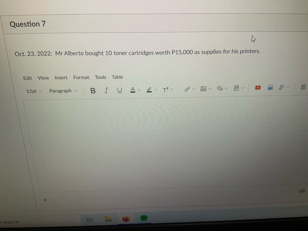 Question 7
Oct. 23, 2022: Mr Alberto bought 10 toner cartridges worth P15,000 as supplies for his printers.
Edit View
Insert Format
Tools
Table
12pt v
Paragraph v
BIU
o search
of
