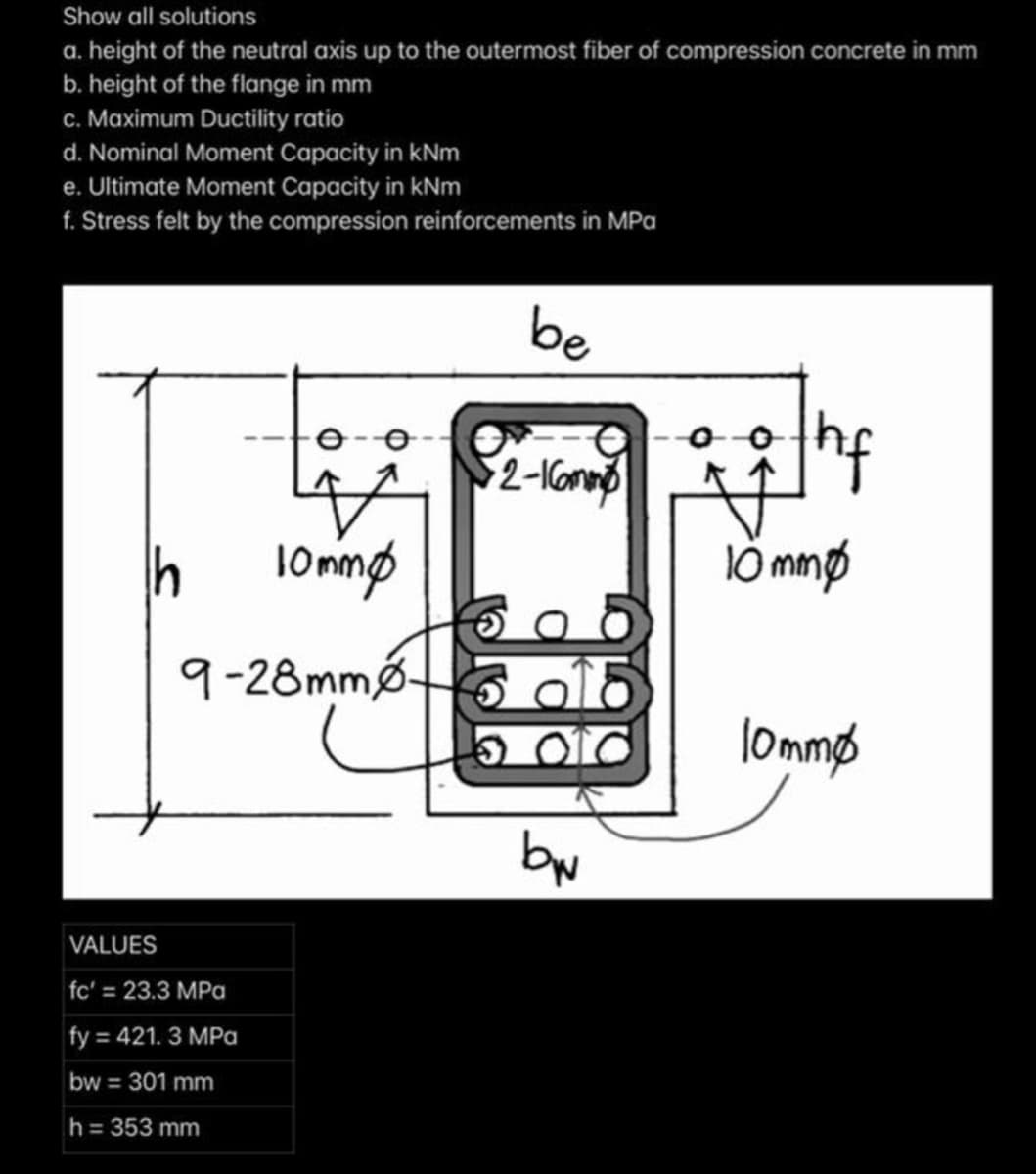 Show all solutions
a. height of the neutral axis up to the outermost fiber of compression concrete in mm
b. height of the flange in mm
c. Maximum Ductility ratio
d. Nominal Moment Capacity in kNm
e. Ultimate Moment Capacity in kNm
f. Stress felt by the compression reinforcements in MPa
be
9-28mmø-
a
lommø
by
VALUES
fc' = 23.3 MPa
fy = 421. 3 MPa
bw = 301 mm
h= 353 mm
