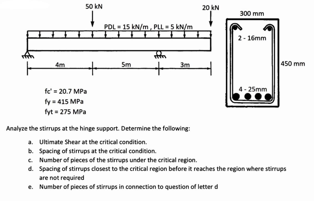 50 kN
20 kN
300 mm
PDL = 15 kN/m , PLL = 5 kN/m
2 - 16mm
4m
5m
3m
|450 mm
fc' = 20.7 MPa
4 - 25mm
fy = 415 MPa
%3D
fyt = 275 MPa
Analyze the stirrups at the hinge support. Determine the following:
a.
Ultimate Shear at the critical condition.
b. Spacing of stirrups at the critical condition.
Number of pieces of the stirrups under the critical region.
d. Spacing of stirrups closest to the critical region before it reaches the region where stirrups
с.
are not required
Number of pieces of stirrups in connection to question of letter d
е.
