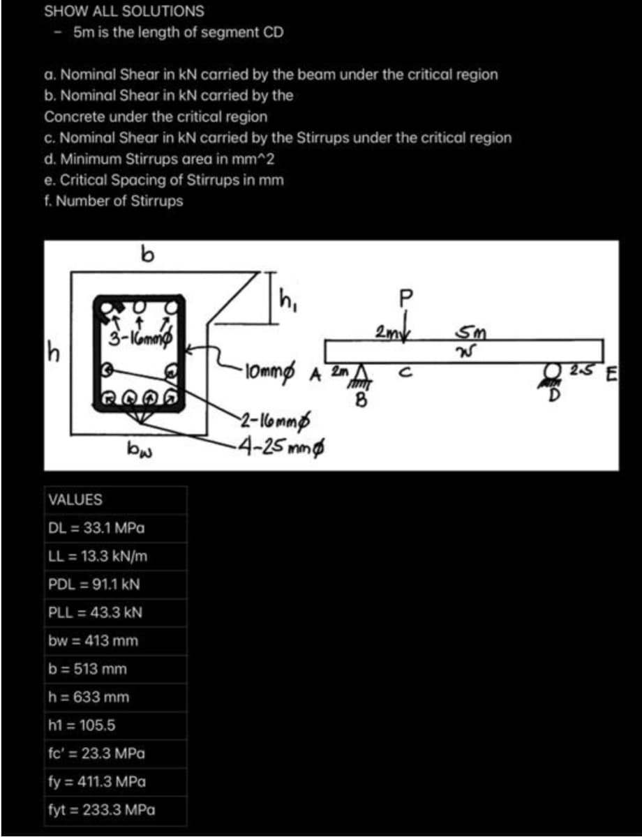 SHOW ALL SOLUTIONS
5m is the length of segment CD
a. Nominal Shear in kN carried by the beam under the critical region
b. Nominal Shear in kN carried by the
Concrete under the critical region
c. Nominal Shear in kN carried by the Stirrups under the critical region
d. Minimum Stirrups area in mm^2
e. Critical Spacing of Stirrups in mm
f. Number of Stirrups
h,
3-Komeip
2mk
Sm
h
l0mmø A En A
25 E
2-lommp
-4-25 mm
bw
VALUES
DL = 33.1 MPa
LL = 13.3 kN/m
PDL = 91.1 kN
PLL = 43.3 kN
bw = 413 mm
b= 513 mm
h = 633 mm
h1 = 105.5
fc' = 23.3 MPa
fy = 411.3 MPa
fyt = 233.3 MPa
