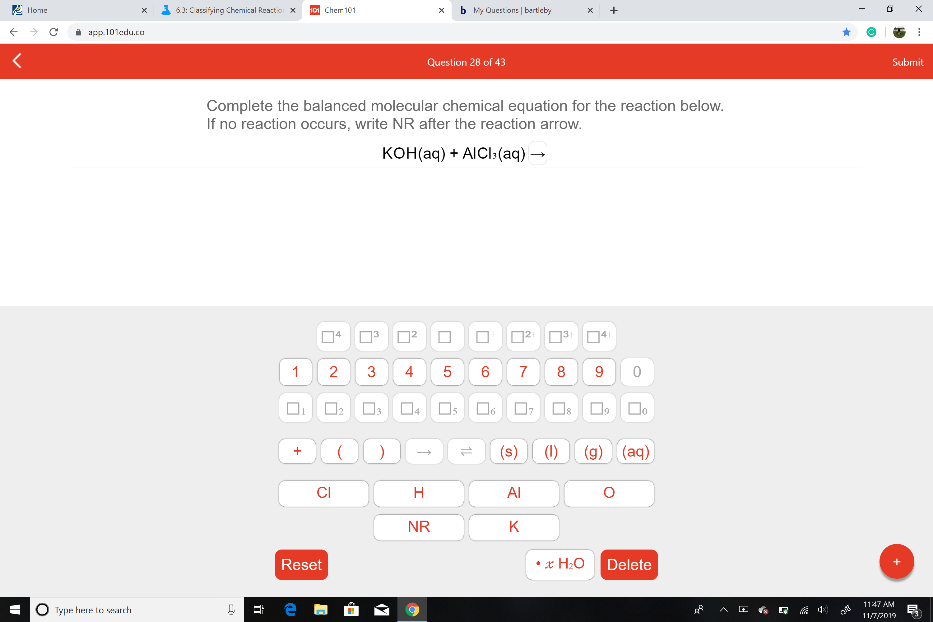 X
bMy Questions | bartleby
Home
6.3: Classifying Chemical Reaction X
101 Chem 101
X
app.101edu.co
Submit
Question 28 of 43
Complete the balanced molecular chemical equation for the reaction below.
If no reaction occurs, write NR after the reaction arrow.
конаq) + AIClk(аq) —,
4-
|2-
|2+
3+
4+
+
83
1
2
3
4
5
6
7
0
4
3
17
1
(g) (aq)
(s)
(1)
Н
AI
CI
NR
K
Reset
Delete
x H20
11:47 AM
е
OTYPE here to search
11/7/2019
S
LO
