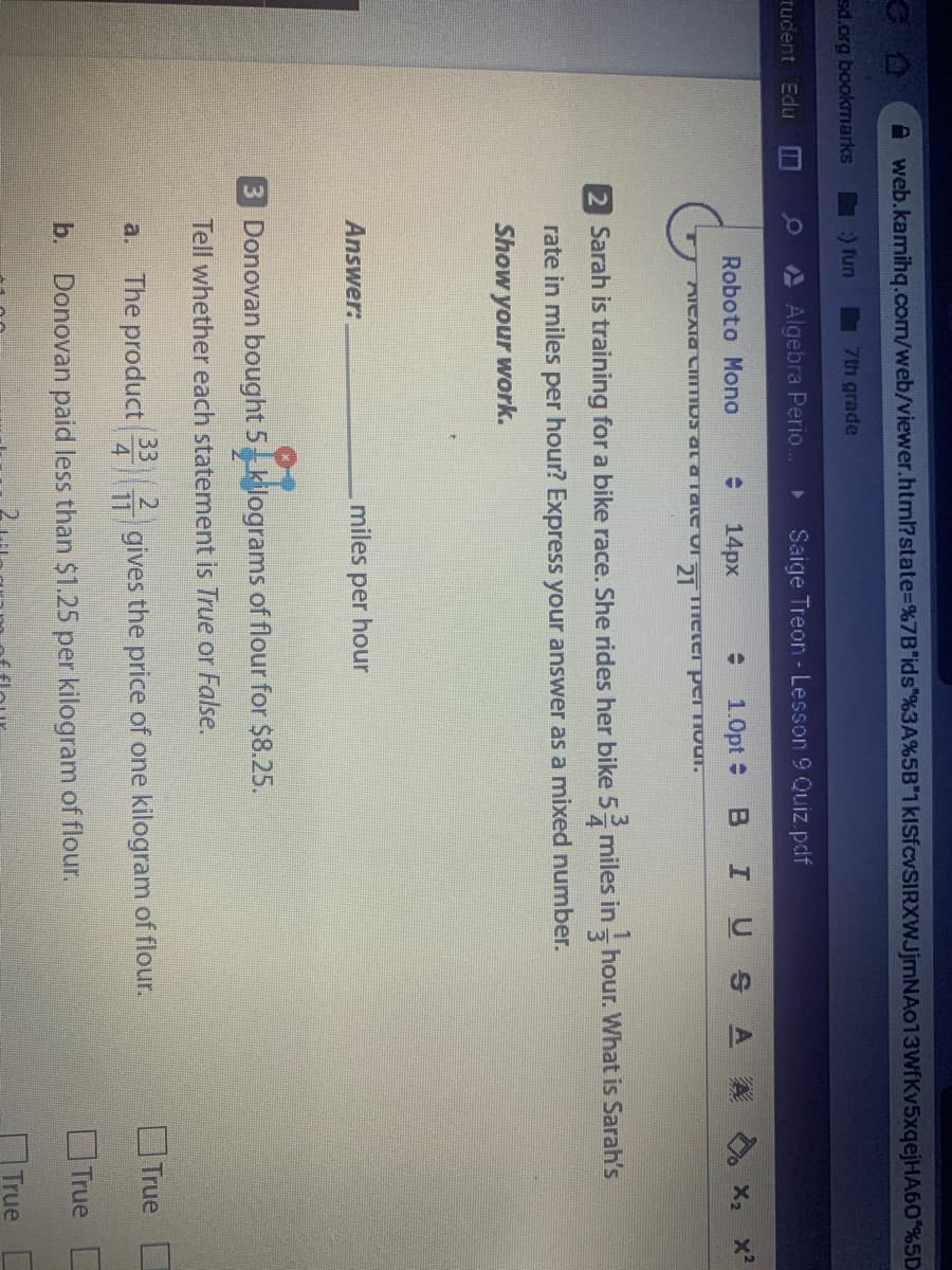 A web.kamihq.com/web/viewer.html?state%3D%7B"ids"%3A%5B"1kISfcvSIRXWJjmNAo13WfKv5xqejHA60%5D
sd.org bookmarks
) fun
7th grade
tudent Edu
Algebra Perio.
Saige Treon - Lesson 9 Quiz.pdf
Roboto Mono
14px
1.0pt :
IUSA
X X?
2 Sarah is training for a bike race. She rides her bike 5- miles in- hour. What is Sarah's
4
rate in miles per hour? Express your answer as a mixed number.
Show your work.
Answer:
miles per hour
3 Donovan bought 5 kilograms of flour for $8.25.
Tell whether each statement is True or False.
2.
4
OTrue
33
The product
i gives the price of one kilogram of flour.
a.
11
b.
Donovan paid less than $1.25 per kilogram of flour.
OTrue
True D
