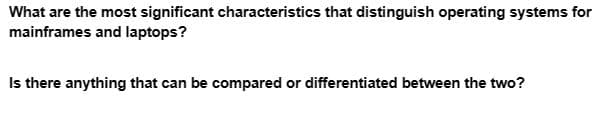 What are the most significant characteristics that distinguish operating systems for
mainframes and laptops?
Is there anything that can be compared or differentiated between the two?