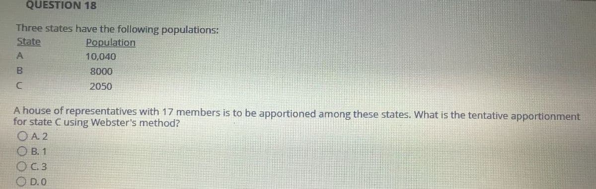 QUESTION 18
Three states have the following populations:
State
Population
10,040
8000
2050
A house of representatives with 17 members is to be apportioned among these states. What is the tentative apportionment
for state C using Webster's method?
A. 2
B. 1
O C.3
D.O
ABU