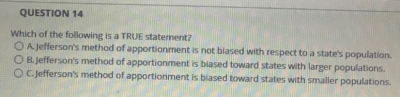 QUESTION 14
Which of the following is a TRUE statement?
OA. Jefferson's method of apportionment is not biased with respect to a state's population.
OB.Jefferson's method of apportionment is biased toward states with larger populations.
OC.Jefferson's method of apportionment is biased toward states with smaller populations.