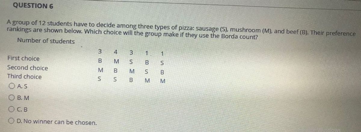 QUESTION 6
A group of 12 students have to decide among three types of pizza: sausage (S), mushroom (M), and beef (B). Their preference
rankings are shown below. Which choice will the group make if they use the Borda count?
Number of students
3
4
3
1
1
First choice
B
M
S
B
S
Second choice
M
M
B
Third choice
S
B
M
OAS
О в. м
О с. в
OD. No winner can be chosen.
B
S
S
M