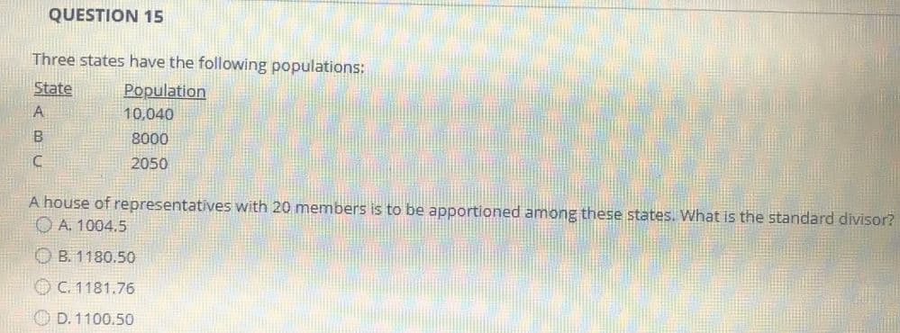 QUESTION 15
Three states have the following populations:
State
Population
A
10,040
B
8000
C
2050
A house of representatives with 20 members is to be apportioned among these states. What is the standard divisor?
ⒸA. 1004.5
B. 1180.50
C. 1181.76
D. 1100.50