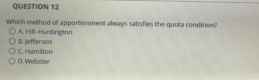 QUESTION 12
Which method of apportionment always satisfies the quota condition?
OA. Hill-Huntington
B. Jefferson
OC. Hamilton
OD. Webster