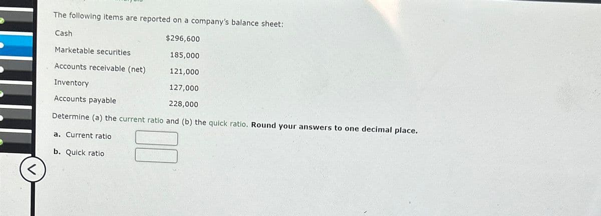 <
The following items are reported on a company's balance sheet:
$296,600
Marketable securities
185,000
Accounts receivable (net)
121,000
Inventory
127,000
Accounts payable
228,000
Determine (a) the current ratio and (b) the quick ratio. Round your answers to one decimal place.
Cash
a. Current ratio
b. Quick ratio