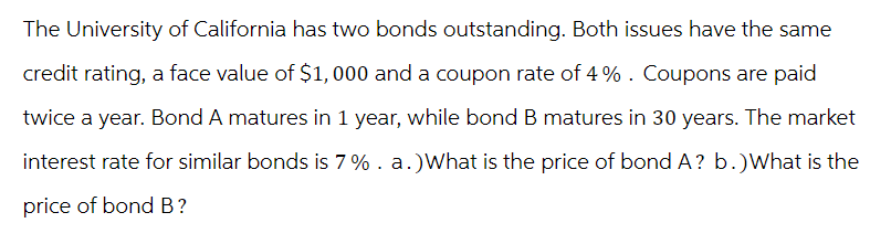 The University of California has two bonds outstanding. Both issues have the same
credit rating, a face value of $1,000 and a coupon rate of 4%. Coupons are paid
twice a year. Bond A matures in 1 year, while bond B matures in 30 years. The market
interest rate for similar bonds is 7%. a.) What is the price of bond A? b.)What is the
price of bond B?