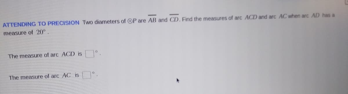 ATTENDING TO PRECISION Two diameters of OP are AB and CD. Find the measures of arc ACD and arc AC when arc AD has a
measure of 20°.
The measure of arc ACD is .
The measure of arc AC is °.
