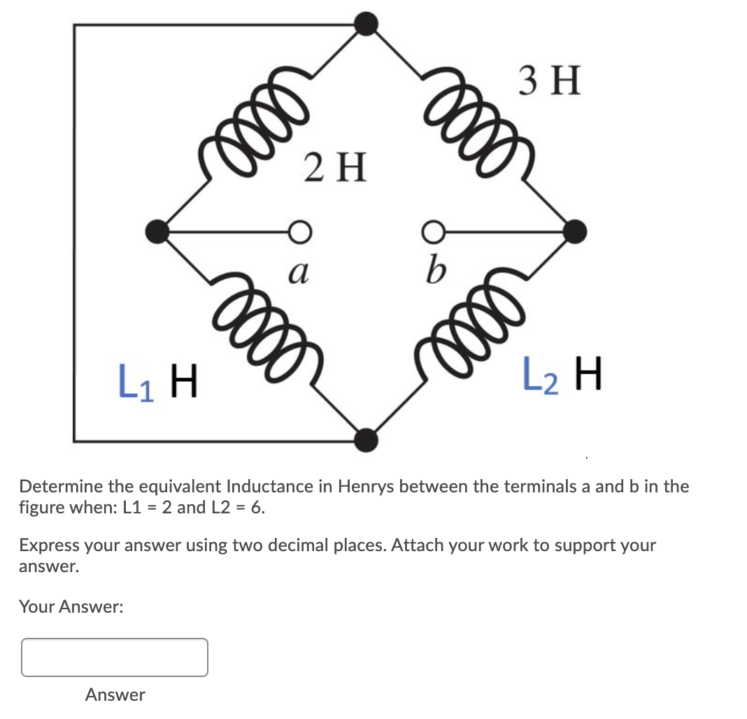 3 H
2 H
a
L1 H
L2 H
Determine the equivalent Inductance in Henrys between the terminals a and b in the
figure when: L1 = 2 and L2 = 6.
Express your answer using two decimal places. Attach your work to support your
answer.
Your Answer:
Answer
