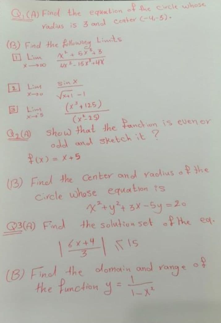 Q (A) Find the equation of the Circle whose
Yadius is 3 and Center (-4-5)-
(B) Find the fillowing
Limits
DLim
Lx-15X4X
2.
Lim
Sin X
メーロ
-ト
(x4 125)
(x 25)
show that the Fanction is even or
odd and sketch it ?
3 Lim
メー5
#x) =メ+5
13) Finel the Center and radius of the
Circle whose equation ts
xy+るメ-5y%=20
the solution set of the ea.
Q3(A) Find
6x+4
(B) Finol the domain and
the Punction y=
range
%3D
-ス
