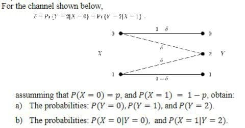 For the channel shown below,
6-Pr-2-0}-Pr{Y-23-4).
0
1-6
assumming that P(X= 0) = p. and P(X= 1) = 1-p, obtain:
a) The probabilities: P(Y=0), P(Y= 1), and P(Y = 2).
b) The probabilities: P(X=0|Y=0), and P(X = 1|Y = 2).