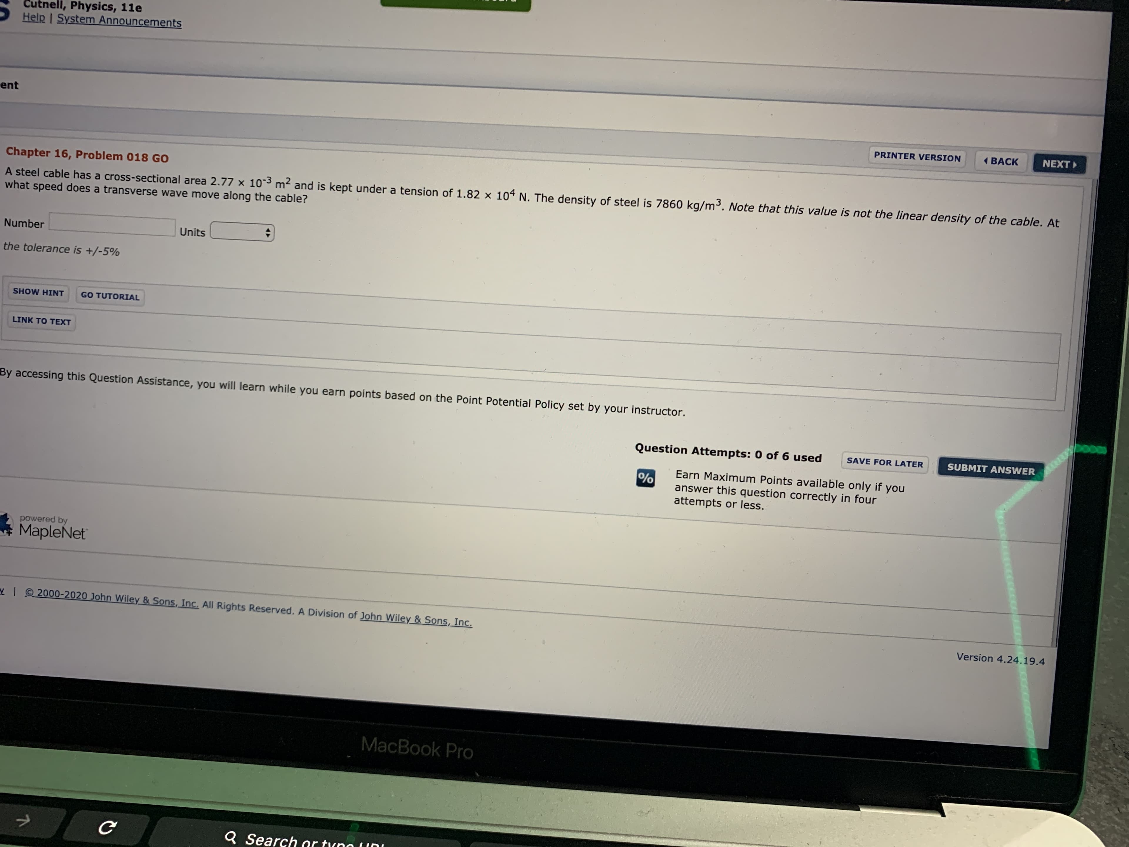 Cutnell, Physics, 11e
Help I System Announcements
ent
PRINTER VERSION
( BACK
NEXT
Chapter 16, Problem 018 GO
A steel cable has a cross-sectional area 2.77 x 103 m² and is kept under a tension of 1.82 × 104 N. The density of steel is 7860 kg/m³. Note that this value is not the linear density of the cable. At
what speed does a transverse wave move along the cable?
Number
Units
the tolerance is +/-5%
SHOW HINT
GO TUTORIAL
LINK TO TEXT
By accessing this Question Assistance, you will learn while you earn points based on the Point Potential Policy set by your instructor.
Question Attempts: 0 of 6 used
SAVE FOR LATER
SUBMIT ANSWER
Earn Maximum Points available only if you
answer this question correctly in four
attempts or less.
powered by
MapleNet
YI 2000-2020 John Wiley & Sons, Inc. All Rights Reserved. A Division of John Wiley & Sons, Inc.
Version 4.24.19.4
MacBook Pro
Q Search or tuno (I0
