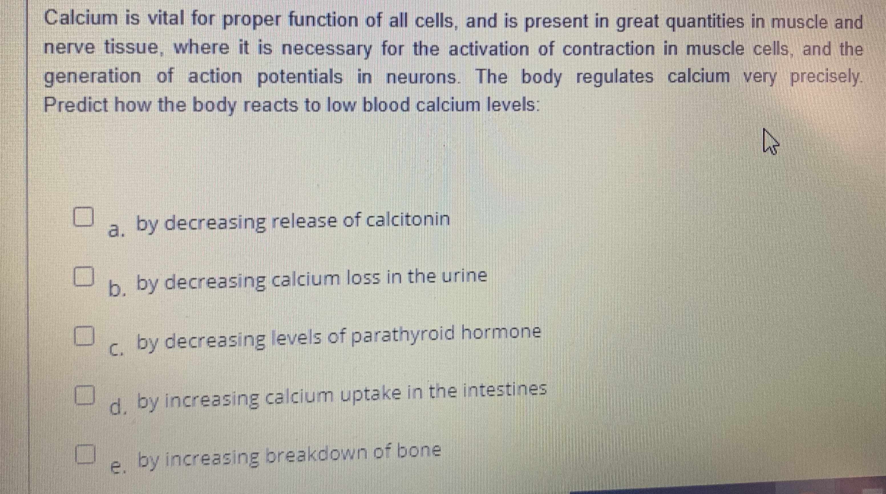 Calcium is vital for proper function of all cells, and is present in great quantities in muscle and
nerve tissue, where it is necessary for the activation of contraction in muscle cells, and the
generation of action potentials in neurons. The body regulates calcium very precisely.
Predict how the body reacts to low blood calcium levels:
