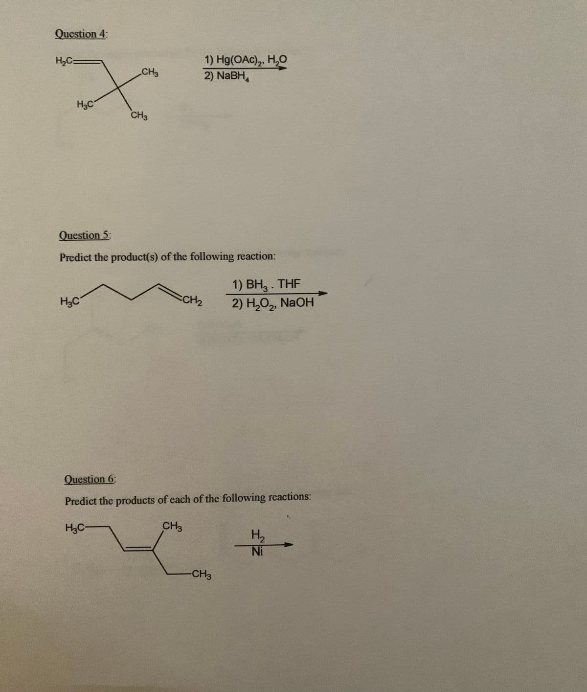 Question 4:
1) Hg(OAc), H,0
2) NaBH,
H2C=
CH3
H3C
CH3
Question 5:
Predict the product(s) of the following reaction:
1) ВН, THF
2) H,O,, NaOH
CH2
H3C
Question 6:
Predict the products of each of the following reactions:
H3C-
CH3
H2
Ni
-CH3
