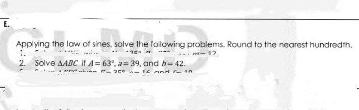 E.
Applying the law of sines, solve the following problems. Round to the nearest hundredth.
*50
m-12
2. Solve AABC if A= 63°, a= 39, and b= 42.
PP F-250
16 and f_ 10