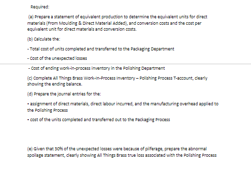 Required:
(a) Prepare a statement of equivalent production to determine the equivalent units for direct
materials (From Moulding & Direct Material Added), and conversion costs and the cost per
equivalent unit for direct materials and conversion costs.
(b) Calculate the:
- Total cost of units completed and transferred to the Packaging Department
- Cost of the unexpected losses
- Cost of ending work-in-process inventory in the Polishing Department
(c) Complete All Things Brass Work-In-Process Inventory- Polishing Process T-account, clearly
showing the ending balance.
(d) Prepare the journal entries for the:
• assignment of direct materials, direct labour incurred, and the manufacturing overhead applied to
the Polishing Process
• cost of the units completed and transferred out to the Packaging Process
(e) Given that 30% of the unexpected losses were because of pilferage, prepare the abnormal
spoilage statement, clearly showing All Things Brass true loss associated with the Polishing Process
