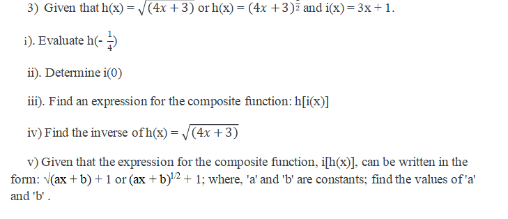 3) Given that h(x)= /(4x +3) or h(x) = (4x +3)7 and i(x)= 3x+1.
i). Evaluate h(- )
ii). Determine i(0)
iii). Find an expression for the composite function: h[i(x)]
iv) Find the inverse of h(x) = /(4x +3)
v) Given that the expression for the composite function, i[h(x)], can be written in the
form: V(ax + b) + 1 or (ax +b)'2 + 1; where, 'a' and 'b' are constants; find the values of 'a'
and 'b'.
